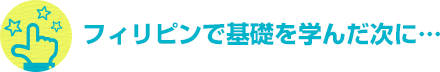 フィリピンで基礎を学んだ次に…