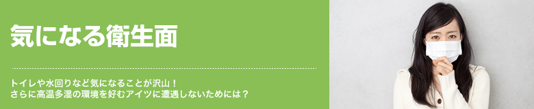 気になる衛生面 トイレや水回りなど気になることが沢山！さらに高温多湿の環境を好むアイツに遭遇しないためには？