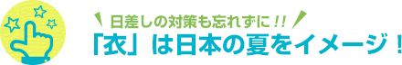 日差しの対策も忘れずに!! 「衣」は日本の夏をイメージ！