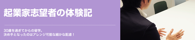 起業家志望者の体験記 30歳を過ぎてからの留学。決め手となったのはアレンジ可能な細かな配慮！