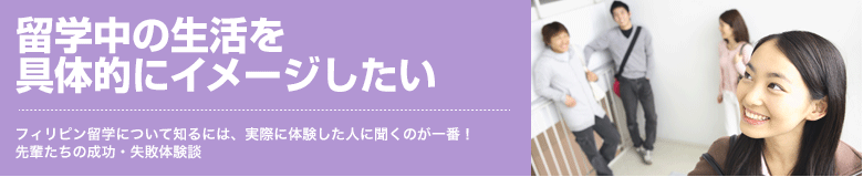 留学中の生活を具体的にイメージしたい フィリピン留学について知るには、実際に体験した人に聞くのが一番！先輩たちの成功・失敗体験談