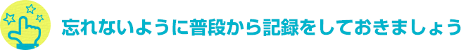 忘れないように普段から記録をしておきましょう