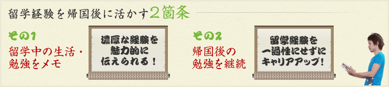 留学経験を帰国後に活かす2箇条　その1 留学中の生活・勉強をメモ→濃厚な経験を魅力的に伝えられる！ / その2　帰国後の勉強を継続留学経験を→一過性にせずにキャリアアップ！