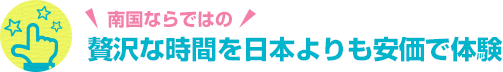 南国ならではの 贅沢な時間を日本よりも安価で体験